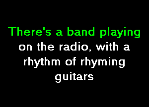 There's a band playing
on the radio, with a

rhythm of rhyming
guitars