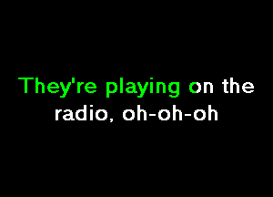 They're playing on the

radio, oh-oh-oh