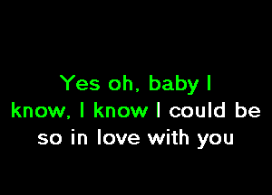 Yes oh. baby I

know, I know I could be
so in love with you