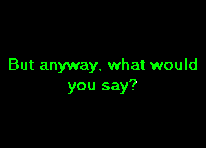 But anyway, what would

you say?