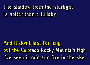 The shadow from the starlight
is softer than a lullaby

And it don't last for long
but the Colorado Rocky Mountain high
I've seen it rain and fire in the sky