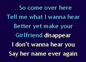 ..So come over here
Tell me what I wanna hear
Better yet make your
Girlfriend disappear
I don't wanna hear you
Say her name ever again