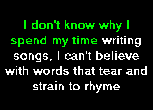 I don't know why I
spend my time writing
songs, I can't believe

with words that tear and
strain to rhyme