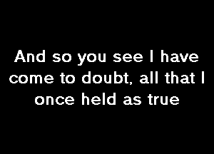 And so you see I have

come to doubt, all that I
once held as true