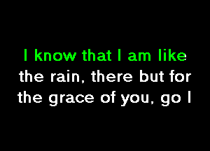 I know that I am like

the rain, there but for
the grace of you, go I