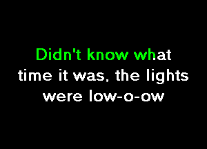 Didn't know what

time it was, the lights
were low-o-ow