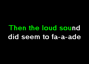 Then the loud sound

did seem to fa-a-ade
