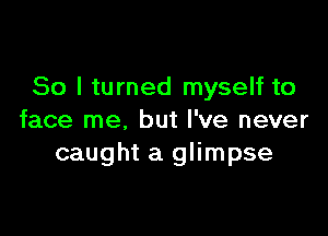 So I turned myself to

face me, but I've never
caught a glimpse