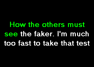 How the others must
see the faker. I'm much
too fast to take that test