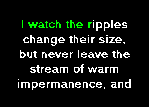 I watch the ripples
change their size,
but never leave the
stream of warm
impermanence, and