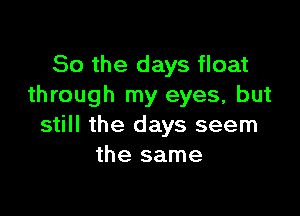 So the days float
through my eyes, but

still the days seem
the same