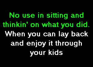 No use in sitting and
thinkin' on what you did.
When you can lay back

and enjoy it through

your kids