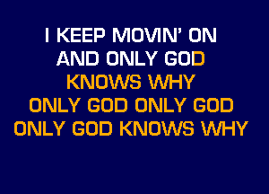 I KEEP MOVIM ON
AND ONLY GOD
KNOWS WHY
ONLY GOD ONLY GOD
ONLY GOD KNOWS WHY