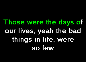 Those were the days of

our lives, yeah the bad
things in life, were
so few