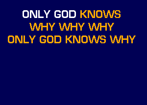 ONLY GOD KNOWS
WHY WHY WHY
ONLY GOD KNOWS WHY