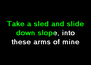 Take a sled and slide

down slope, into
these arms of mine