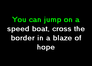 You can jump on a
speed boat, cross the

border in a blaze of
hope