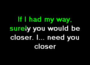 If I had my way,
surely you would be

closer. I... need you
closer