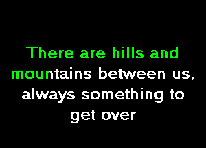 There are hills and

mountains between us,
always something to
get over