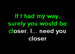 If I had my way,
surely you would be

closer. I... need you
closer