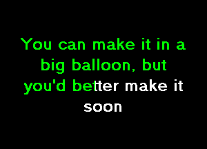 You can make it in a
big balloon, but

you'd better make it
soon