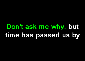 Don't ask me why, but

time has passed us by