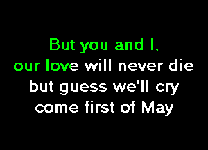 But you and I,
our love will never die

but guess we'll cry
come first of May