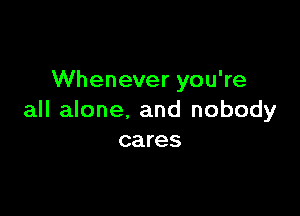 Whenever you're

all alone. and nobody
cares
