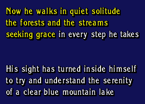 Now he walks in quiet solitude
the forests and the streams
seeking grace in every step he takes

Hi5 sight has turned inside himself
to tr)r and understand the serenity
of a clear blue mountain lake