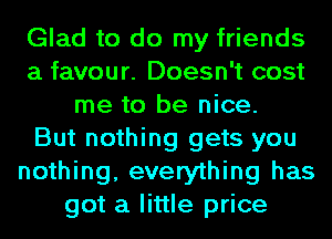 Glad to do my friends
a favour. Doesn't cost
me to be nice.

But nothing gets you
nothing, everything has
got a little price