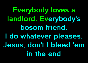 Everybody loves a
landlord. Everybody's
bosom friend.

I do whatever pleases.
Jesus, don't I bleed 'em
in the end