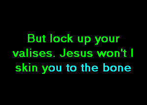 But lock up your

valises. Jesus won't I
skin you to the bone