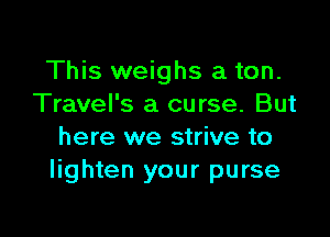 This weighs a ton.
Travel's a curse. But

here we strive to
lighten your purse