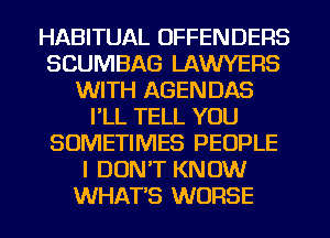 HABITUAL OFFENDERS
SCUMBAG LAWYERS
WITH AGENDAS
I'LL TELL YOU
SOMETIMES PEOPLE
I DON'T KNOW
WHAT'S WORSE