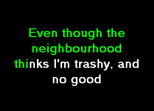 Even though the
neighbourhood

thinks I'm trashy, and
no good