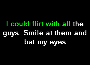 I could flirt with all the

guys. Smile at them and
bat my eyes
