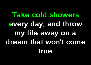 Take cold showers
every day, and throw

my life away on a
dream that won't come
true
