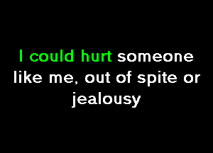 I could hurt someone

like me. out of spite or
jealousy