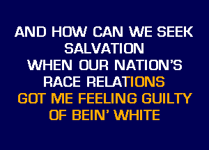 AND HOW CAN WE SEEK
SALVATION
WHEN OUR NATIONS
RACE RELATIONS
GOT ME FEELING GUILTY
OF BEIN' WHITE