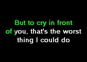 But to cry in front

of you, that's the worst
thing I could do