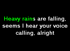 Heavy rains are falling,

seems I hear your voice
calling. alright