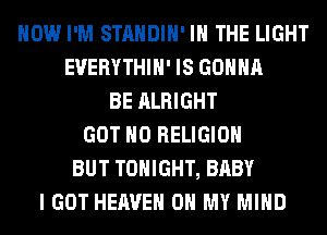 HOW I'M STANDIH' IN THE LIGHT
EUERYTHIH' IS GONNA
BE ALRIGHT
GOT H0 RELIGION
BUT TONIGHT, BABY
I GOT HEAVEN OH MY MIND