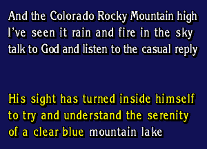 And the Colorado Rocky Mountain high
I've seen it rain and fire in the sky
talk to God and listen to the casual reply

Hi5 sight has turned inside himself
to tr)r and understand the serenity
of a clear blue mountain lake