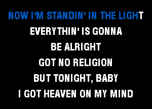 HOW I'M STANDIH' IN THE LIGHT
EUERYTHIH' IS GONNA
BE ALRIGHT
GOT H0 RELIGION
BUT TONIGHT, BABY
I GOT HEAVEN OH MY MIND