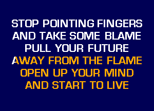 STOP POINTING FINGERS
AND TAKE SOME BLAME
PULL YOUR FUTURE
AWAY FROM THE FLAME
OPEN UP YOUR MIND
AND START TO LIVE