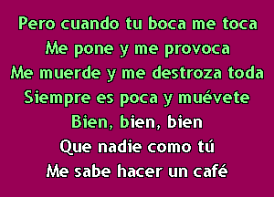 Pero cuando tu boca me toca
Me pone y me provoca
Me muerde y me destroza toda
Siempre es poca y mwvete
Bien, bien, bien
Que nadie como tt'l
Me sabe hacer un cafv.S