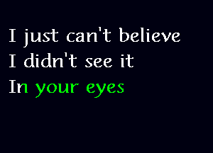 I just can't believe
I didn't see it

In your eyes