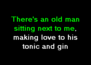 There's an old man
sitting next to me,

making love to his
tonic and gin