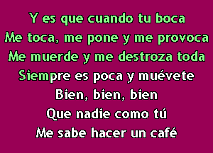 Y es que cuando tu boca
Me toca, me pone y me provoca
Me muerde y me destroza toda
Siempre es poca y mwvete
Bien, bien, bien
Que nadie como tt'l
Me sabe hacer un cafv.S