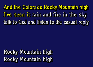 And the Colorado Rocky Mountain high
I've seen it rain and fire in the sky
talk to God and listen to the casual reply

Rock)r Mountain high
Rock)r Mountain high